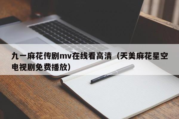 九一麻花传剧mv在线看高清（天美麻花星空电视剧免费播放）