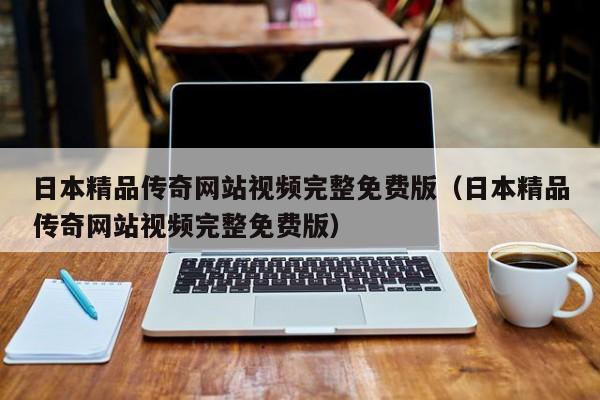 日本精品传奇网站视频完整免费版（日本精品传奇网站视频完整免费版）