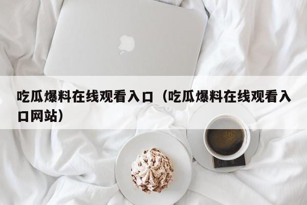 吃瓜爆料在线观看入口（吃瓜爆料在线观看入口网站）