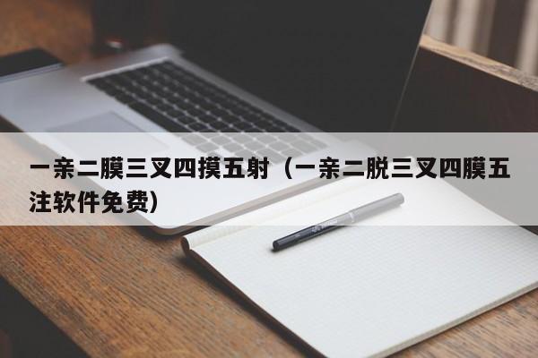 一亲二膜三叉四摸五射（一亲二脱三叉四膜五注软件免费）