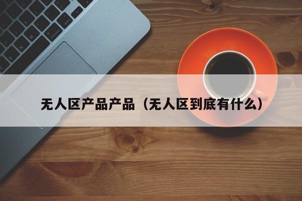 无人区产品产品（无人区到底有什么）