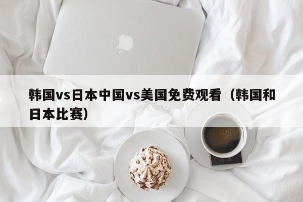 韩国vs日本中国vs美国免费观看（韩国和日本比赛）