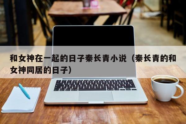 和女神在一起的日子秦长青小说（秦长青的和女神同居的日子）