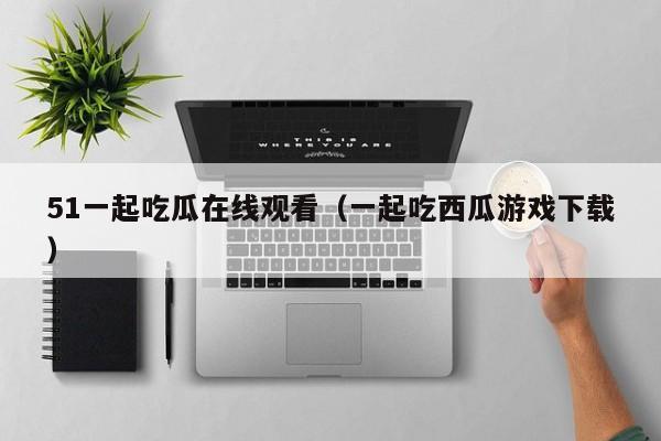 51一起吃瓜在线观看（一起吃西瓜游戏下载）